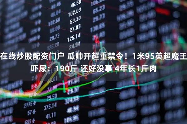 在线炒股配资门户 瓜帅开超重禁令！1米95英超魔王吓尿：190斤 还好没事 4年长1斤肉