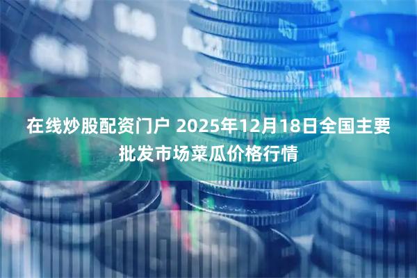 在线炒股配资门户 2025年12月18日全国主要批发市场菜瓜价格行情