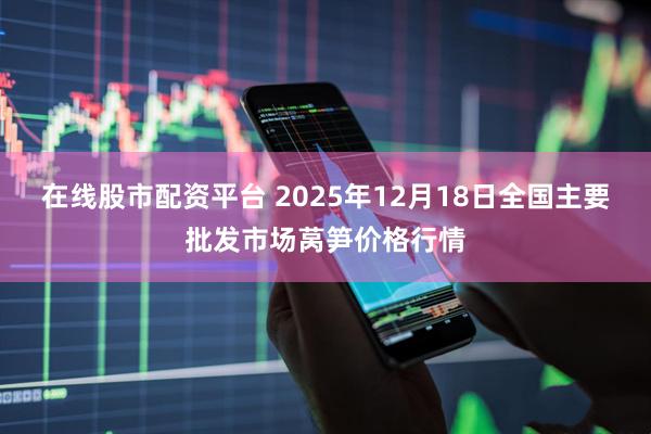 在线股市配资平台 2025年12月18日全国主要批发市场莴笋价格行情