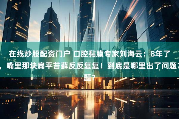 在线炒股配资门户 口腔黏膜专家刘海云:8年了,嘴里那块扁平苔藓反反复复!到底是哪里出了问题?