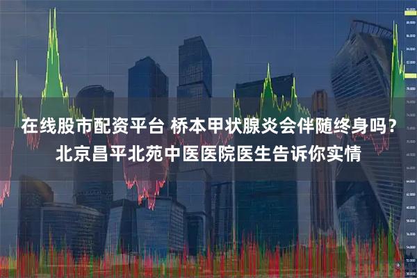 在线股市配资平台 桥本甲状腺炎会伴随终身吗?北京昌平北苑中医医院医生告诉你实情