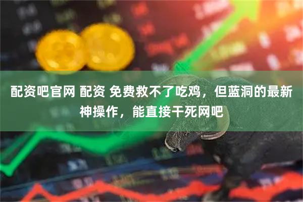 配资吧官网 配资 免费救不了吃鸡,但蓝洞的最新神操作,能直接干死网吧