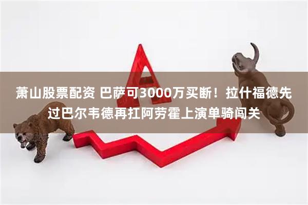 萧山股票配资 巴萨可3000万买断!拉什福德先过巴尔韦德再扛阿劳霍上演单骑闯关