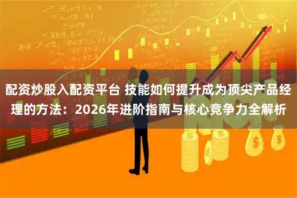 配资炒股入配资平台 技能如何提升成为顶尖产品经理的方法:2026年进阶指南与核心竞争力全解析