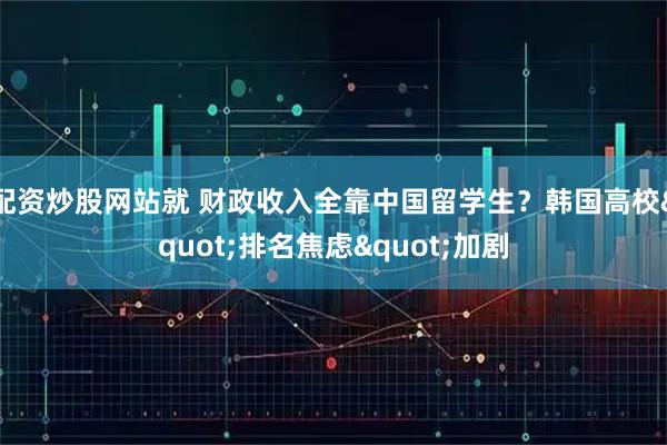 配资炒股网站就 财政收入全靠中国留学生？韩国高校"排名焦虑"加剧