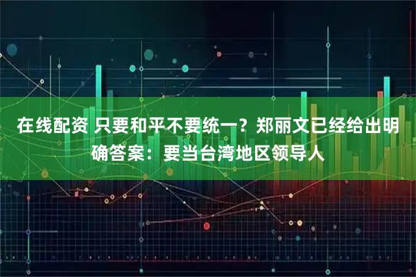 在线配资 只要和平不要统一?郑丽文已经给出明确答案:要当台湾地区领导人