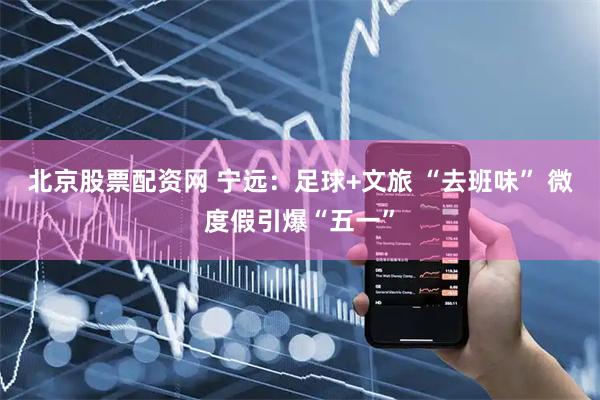 北京股票配资网 宁远：足球+文旅 “去班味” 微度假引爆“五一”