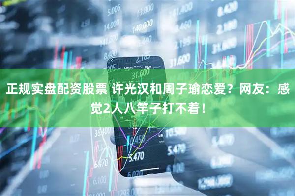正规实盘配资股票 许光汉和周子瑜恋爱？网友：感觉2人八竿子打不着！