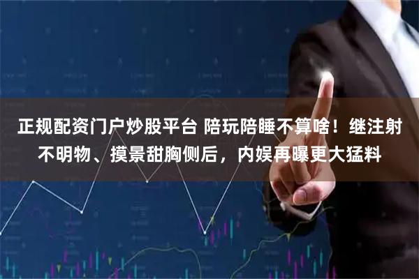 正规配资门户炒股平台 陪玩陪睡不算啥！继注射不明物、摸景甜胸侧后，内娱再曝更大猛料