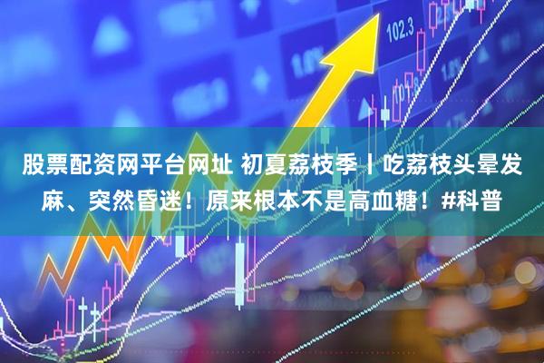 股票配资网平台网址 初夏荔枝季丨吃荔枝头晕发麻、突然昏迷！原来根本不是高血糖！#科普