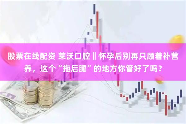 股票在线配资 莱沃口腔‖怀孕后别再只顾着补营养，这个“拖后腿”的地方你管好了吗？