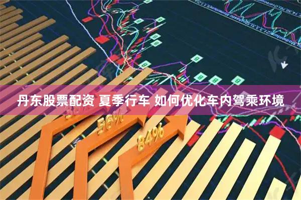 丹东股票配资 夏季行车 如何优化车内驾乘环境