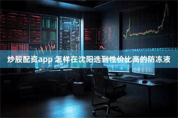 炒股配资app 怎样在沈阳选到性价比高的防冻液