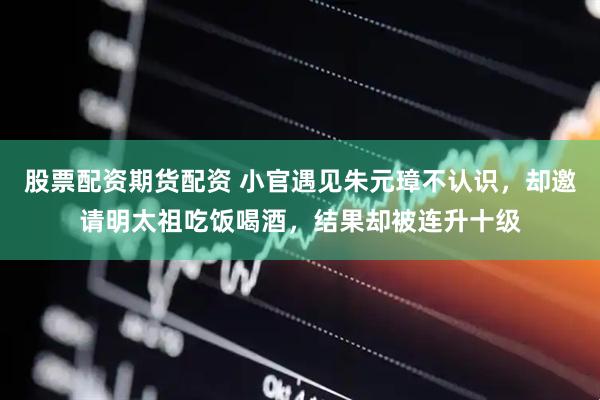 股票配资期货配资 小官遇见朱元璋不认识，却邀请明太祖吃饭喝酒，结果却被连升十级