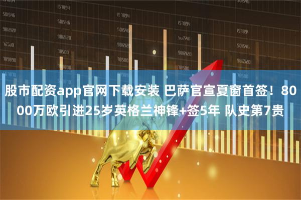 股市配资app官网下载安装 巴萨官宣夏窗首签！8000万欧引进25岁英格兰神锋+签5年 队史第7贵