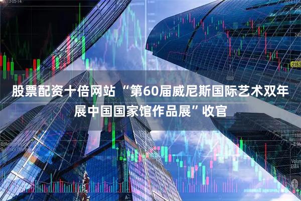 股票配资十倍网站 “第60届威尼斯国际艺术双年展中国国家馆作品展”收官