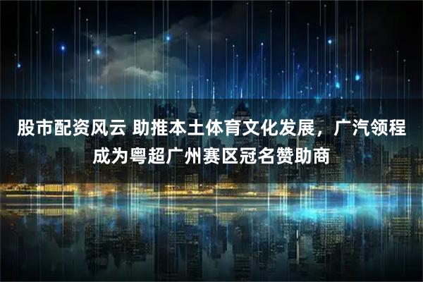 股市配资风云 助推本土体育文化发展，广汽领程成为粤超广州赛区冠名赞助商