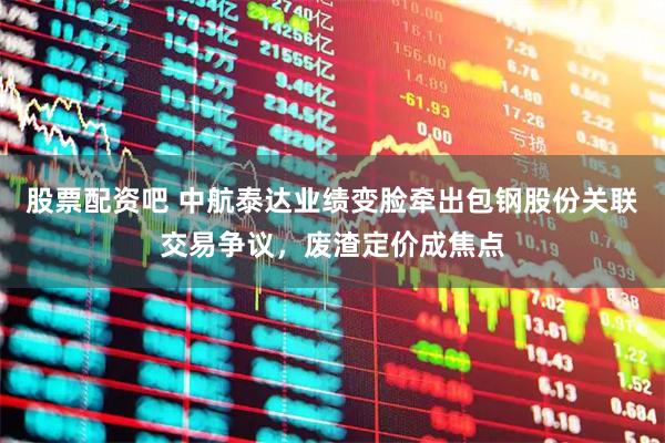 股票配资吧 中航泰达业绩变脸牵出包钢股份关联交易争议，废渣定价成焦点