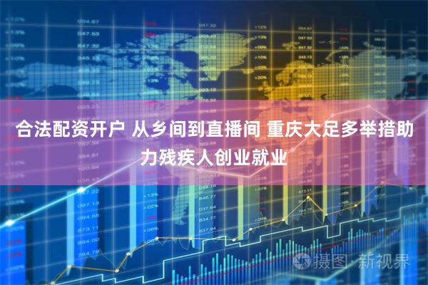 合法配资开户 从乡间到直播间 重庆大足多举措助力残疾人创业就业