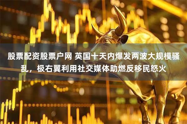 股票配资股票户网 英国十天内爆发两波大规模骚乱，极右翼利用社交媒体助燃反移民怒火