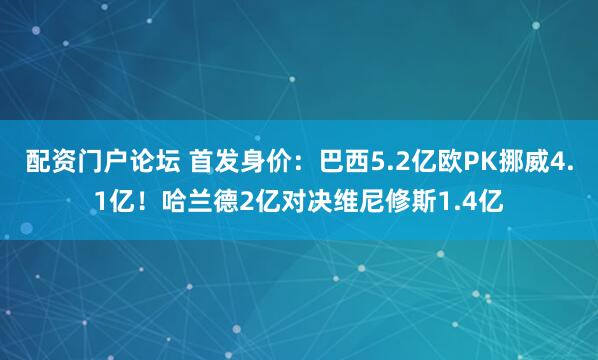 配资门户论坛 首发身价：巴西5.2亿欧PK挪威4.1亿！哈兰德2亿对决维尼修斯1.4亿