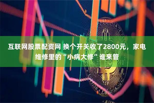 互联网股票配资网 换个开关收了2800元，家电维修里的“小病大修”谁来管