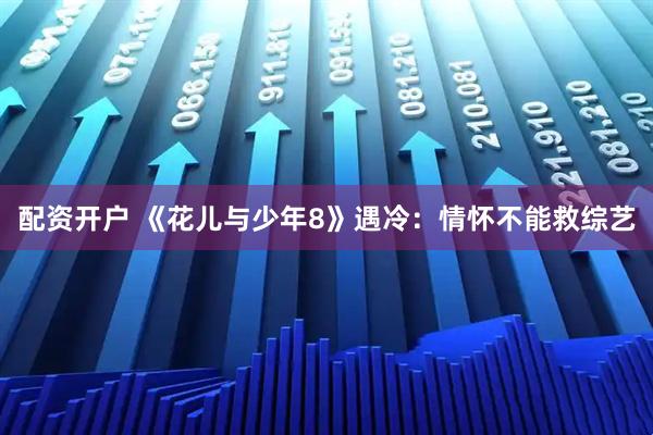 配资开户 《花儿与少年8》遇冷：情怀不能救综艺