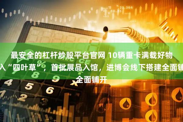 最安全的杠杆炒股平台官网 10辆重卡满载好物驶入“四叶草”，首批展品入馆，进博会线下搭建全面铺开