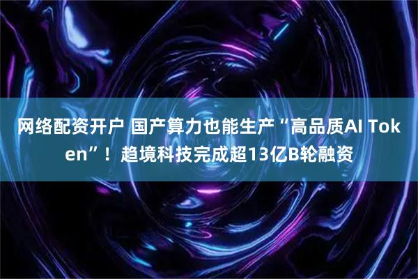 网络配资开户 国产算力也能生产“高品质AI Token”！趋境科技完成超13亿B轮融资